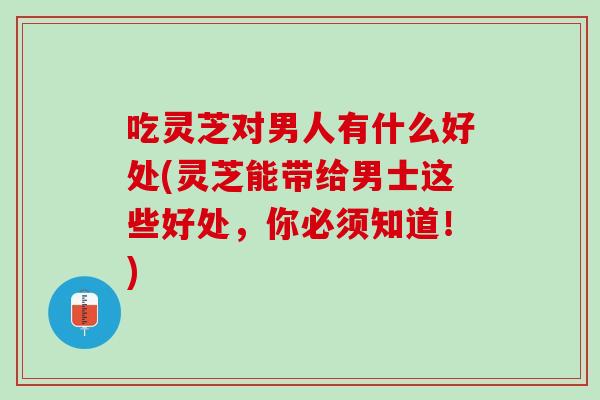 吃灵芝对男人有什么好处(灵芝能带给男士这些好处，你必须知道！)