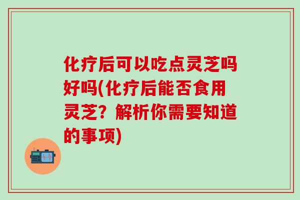 化疗后可以吃点灵芝吗好吗(化疗后能否食用灵芝？解析你需要知道的事项)