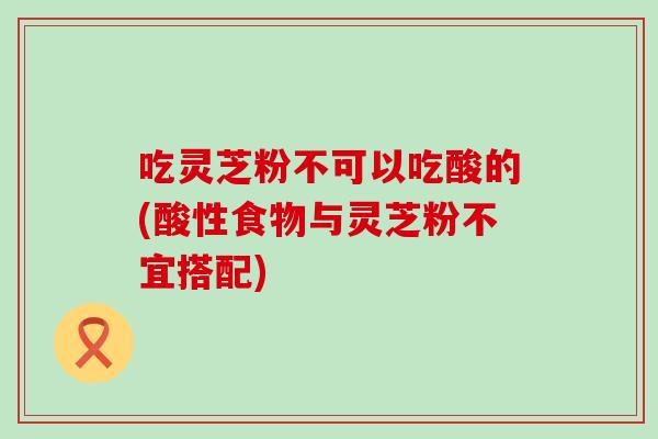 吃灵芝粉不可以吃酸的(酸性食物与灵芝粉不宜搭配)
