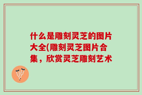 什么是雕刻灵芝的图片大全(雕刻灵芝图片合集，欣赏灵芝雕刻艺术