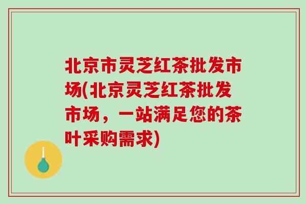 北京市灵芝红茶批发市场(北京灵芝红茶批发市场，一站满足您的茶叶采购需求)