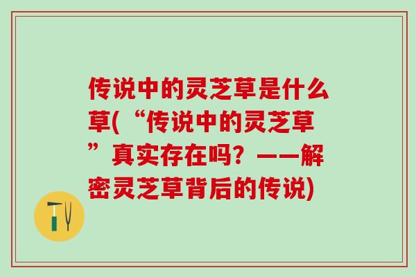 传说中的灵芝草是什么草(“传说中的灵芝草”真实存在吗？——解密灵芝草背后的传说)