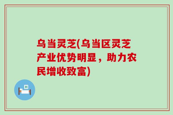 乌当灵芝(乌当区灵芝产业优势明显，助力农民增收致富)