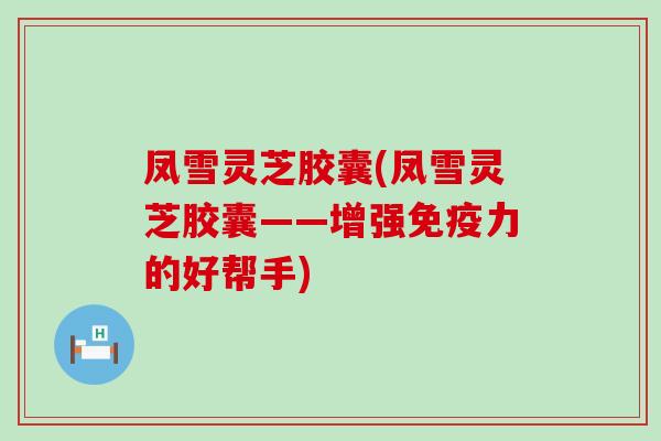 凤雪灵芝胶囊(凤雪灵芝胶囊——增强免疫力的好帮手)