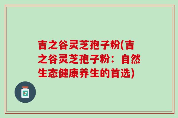 吉之谷灵芝孢子粉(吉之谷灵芝孢子粉：自然生态健康养生的首选)