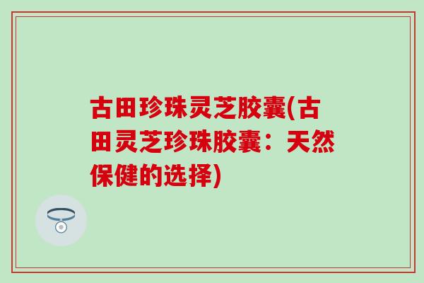 古田珍珠灵芝胶囊(古田灵芝珍珠胶囊：天然保健的选择)