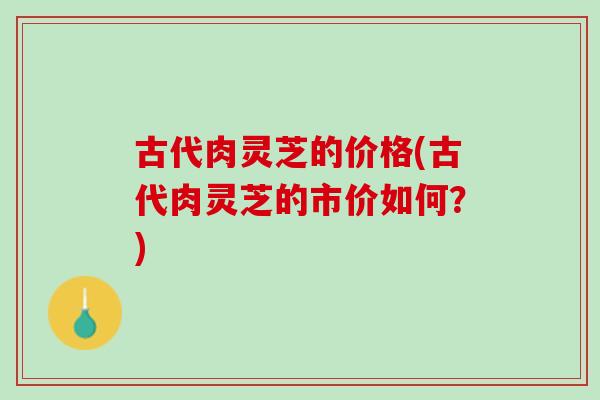 古代肉灵芝的价格(古代肉灵芝的市价如何？)
