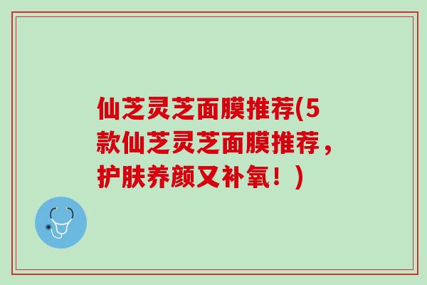仙芝灵芝面膜推荐(5款仙芝灵芝面膜推荐，护肤养颜又补氧！)