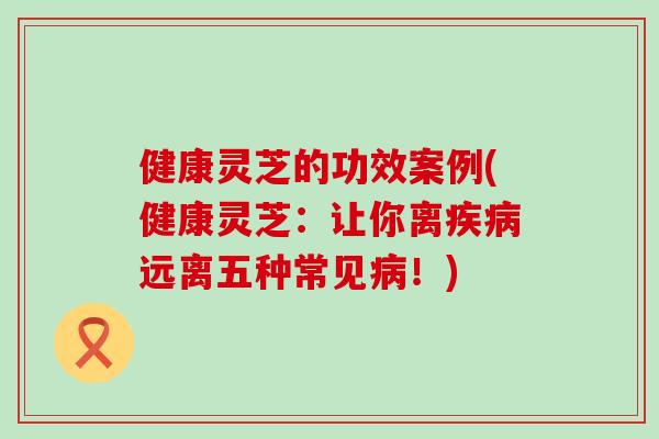 健康灵芝的功效案例(健康灵芝：让你离疾病远离五种常见病！)