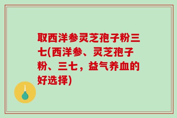 取西洋参灵芝孢子粉三七(西洋参、灵芝孢子粉、三七，益气养血的好选择)