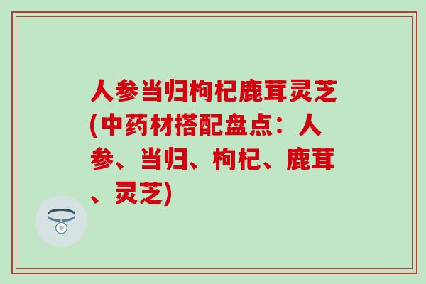 人参当归枸杞鹿茸灵芝(中药材搭配盘点：人参、当归、枸杞、鹿茸、灵芝)