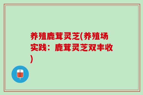 养殖鹿茸灵芝(养殖场实践：鹿茸灵芝双丰收)