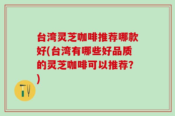 台湾灵芝咖啡推荐哪款好(台湾有哪些好品质的灵芝咖啡可以推荐？)