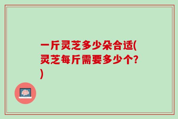 一斤灵芝多少朵合适(灵芝每斤需要多少个？)