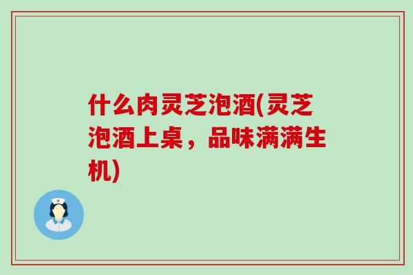 什么肉灵芝泡酒(灵芝泡酒上桌，品味满满生机)