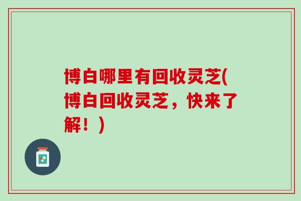 博白哪里有回收灵芝(博白回收灵芝，快来了解！)