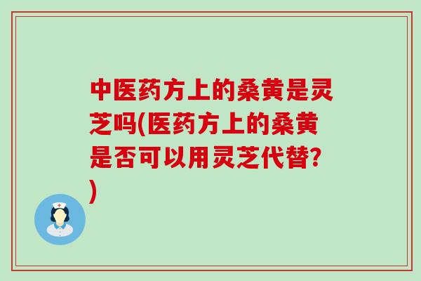 中医药方上的桑黄是灵芝吗(医药方上的桑黄是否可以用灵芝代替？)