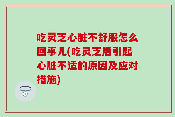 吃灵芝心脏不舒服怎么回事儿(吃灵芝后引起心脏不适的原因及应对措施)