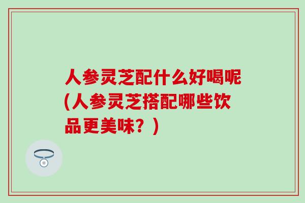 人参灵芝配什么好喝呢(人参灵芝搭配哪些饮品更美味？)