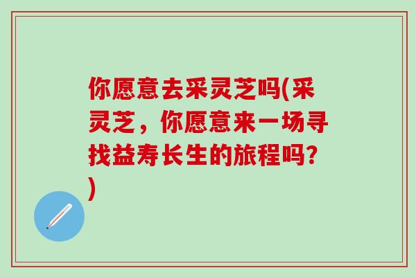 你愿意去采灵芝吗(采灵芝，你愿意来一场寻找益寿长生的旅程吗？)