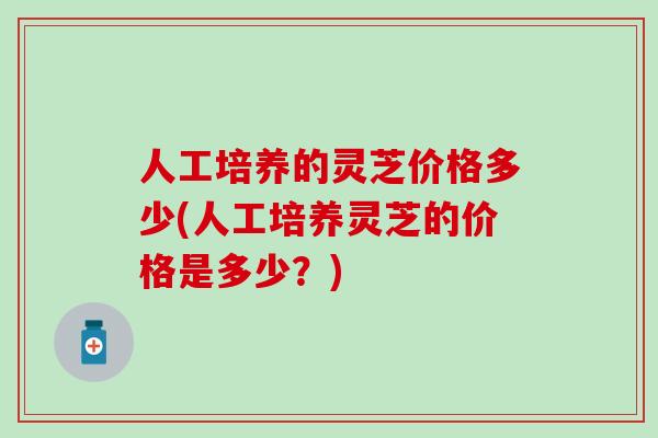 人工培养的灵芝价格多少(人工培养灵芝的价格是多少？)