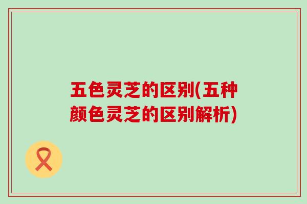 五色灵芝的区别(五种颜色灵芝的区别解析)