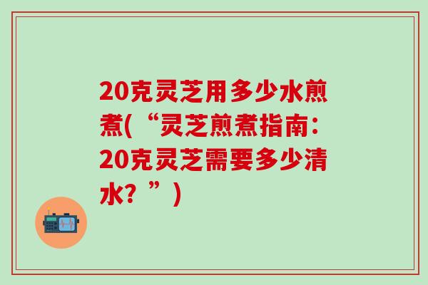 20克灵芝用多少水煎煮(“灵芝煎煮指南：20克灵芝需要多少清水？”)