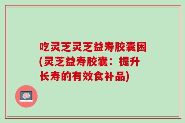 吃灵芝灵芝益寿胶囊困(灵芝益寿胶囊：提升长寿的有效食补品)