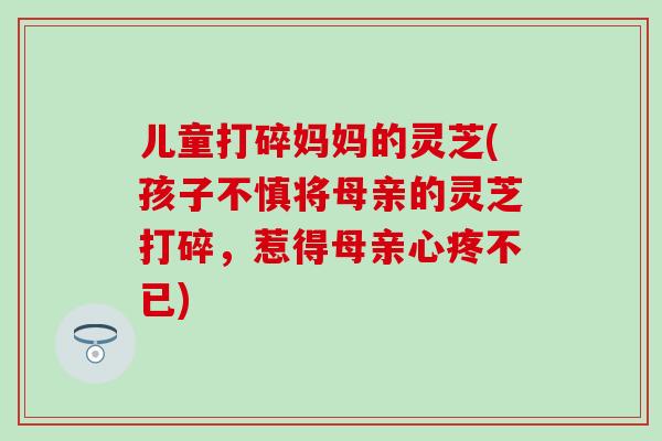 儿童打碎妈妈的灵芝(孩子不慎将母亲的灵芝打碎,惹得母亲心疼不已) 儿童打碎妈妈的灵芝(孩子不慎将母亲的灵芝打碎,惹得母亲心疼不已)