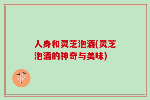 人身和灵芝泡酒(灵芝泡酒的神奇与美味)