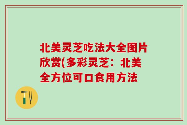 北美灵芝吃法大全图片欣赏(多彩灵芝：北美全方位可口食用方法