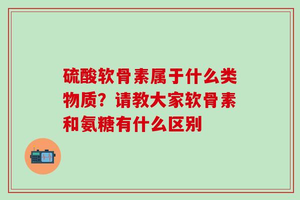 硫酸软骨素属于什么类物质？请教大家软骨素和氨糖有什么区别