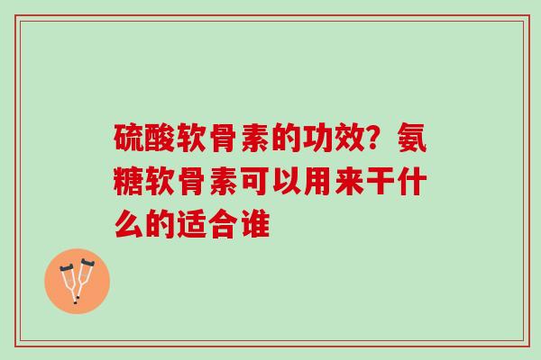 硫酸软骨素的功效？氨糖软骨素可以用来干什么的适合谁