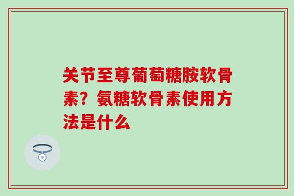 关节至尊葡萄糖胺软骨素？氨糖软骨素使用方法是什么