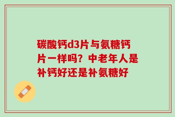 碳酸钙d3片与氨糖钙片一样吗？中老年人是补钙好还是补氨糖好