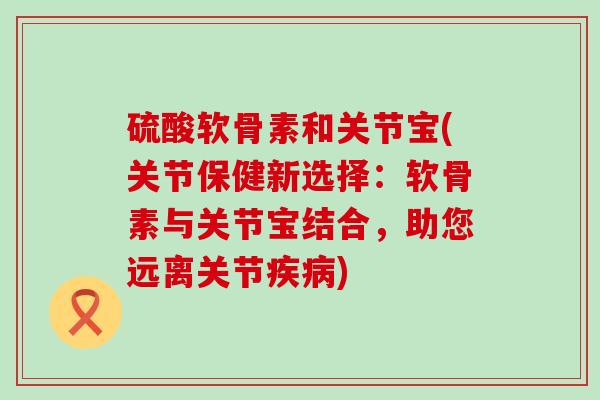 硫酸软骨素和关节宝(关节保健新选择：软骨素与关节宝结合，助您远离关节疾病)