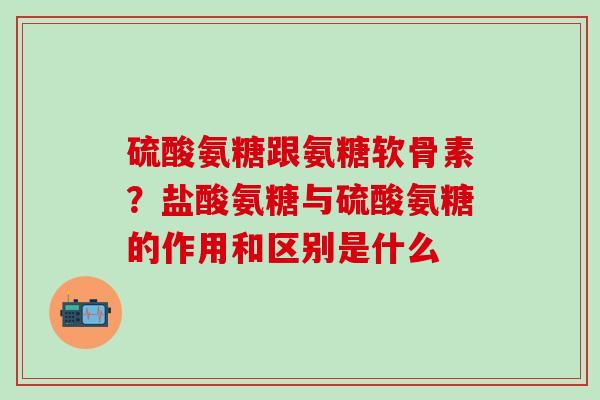 硫酸氨糖跟氨糖软骨素？盐酸氨糖与硫酸氨糖的作用和区别是什么