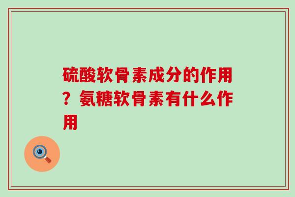 硫酸软骨素成分的作用？氨糖软骨素有什么作用