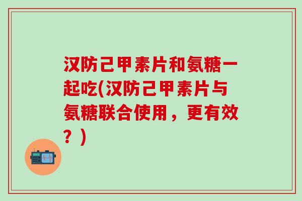 汉防己甲素片和氨糖一起吃(汉防己甲素片与氨糖联合使用，更有效？)