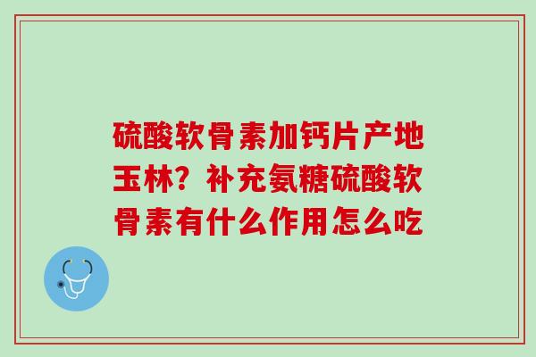 硫酸软骨素加钙片产地玉林？补充氨糖硫酸软骨素有什么作用怎么吃