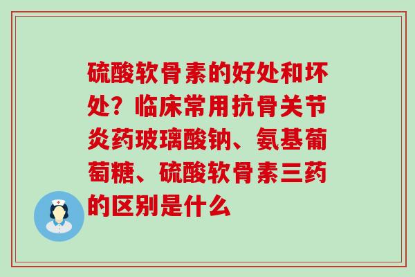 硫酸软骨素的好处和坏处？临床常用抗骨关节炎药玻璃酸钠、氨基葡萄糖、硫酸软骨素三药的区别是什么
