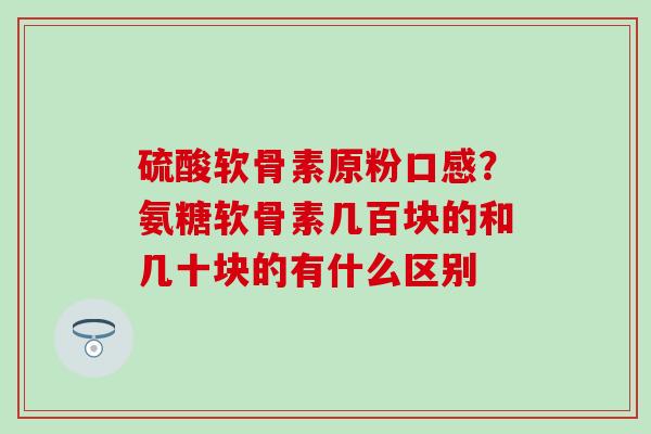 硫酸软骨素原粉口感？氨糖软骨素几百块的和几十块的有什么区别