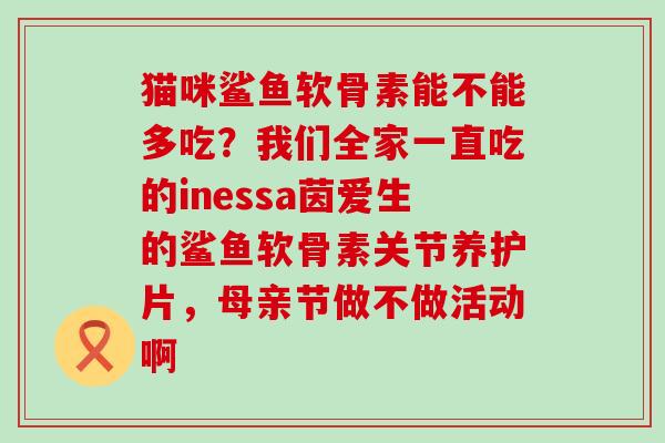 猫咪鲨鱼软骨素能不能多吃？我们全家一直吃的inessa茵爱生的鲨鱼软骨素关节养护片，母亲节做不做活动啊