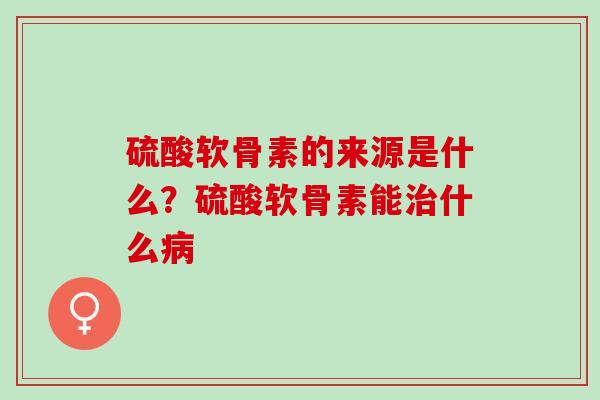 硫酸软骨素的来源是什么？硫酸软骨素能治什么病