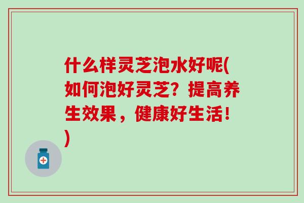 什么样灵芝泡水好呢(如何泡好灵芝？提高养生效果，健康好生活！)