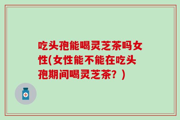 吃头孢能喝灵芝茶吗女性(女性能不能在吃头孢期间喝灵芝茶？)