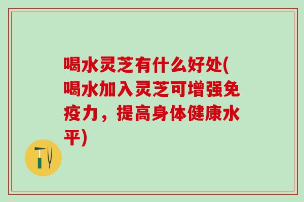 喝水灵芝有什么好处(喝水加入灵芝可增强免疫力，提高身体健康水平)