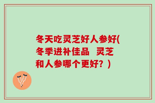 冬天吃灵芝好人参好(冬季进补佳品 灵芝和人参哪个更好?) 冬天吃灵芝好人参好(冬季进补佳品 灵芝和人参哪个更好?)