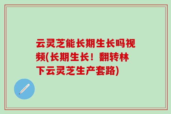 云灵芝能长期生长吗视频(长期生长！翻转林下云灵芝生产套路)