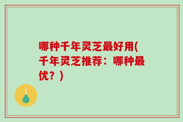 哪种千年灵芝最好用(千年灵芝推荐：哪种最优？)